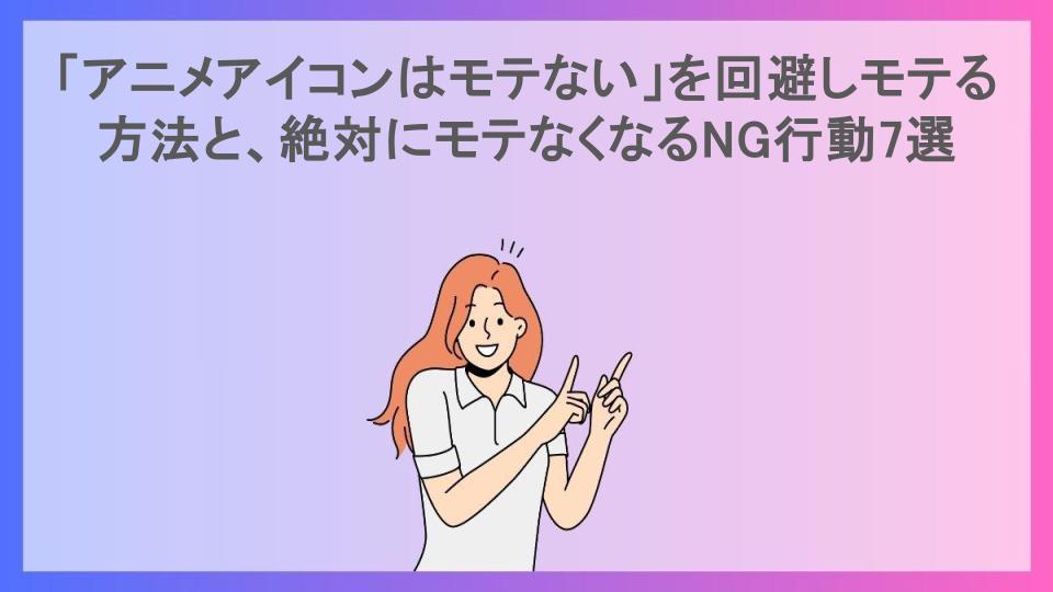 「アニメアイコンはモテない」を回避しモテる方法と、絶対にモテなくなるNG行動7選